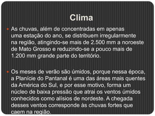 Clima
 As chuvas, além de concentradas em apenas
uma estação do ano, se distribuem irregularmente
na região, atingindo-se mais de 2.500 mm a noroeste
de Mato Grosso e reduzindo-se a pouco mais de
1.200 mm grande parte do território.
 Os meses de verão são úmidos, porque nessa época,
a Planície do Pantanal é uma das áreas mais quentes
da América do Sul, e por esse motivo, forma um
núcleo de baixa pressão que atrai os ventos úmidos
conhecidos como alísios de nordeste. A chegada
desses ventos corresponde às chuvas fortes que
caem na região.
 