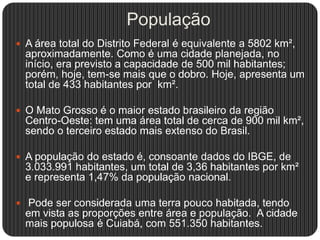 População
 A área total do Distrito Federal é equivalente a 5802 km²,
aproximadamente. Como é uma cidade planejada, no
início, era previsto a capacidade de 500 mil habitantes;
porém, hoje, tem-se mais que o dobro. Hoje, apresenta um
total de 433 habitantes por km².
 O Mato Grosso é o maior estado brasileiro da região
Centro-Oeste: tem uma área total de cerca de 900 mil km²,
sendo o terceiro estado mais extenso do Brasil.
 A população do estado é, consoante dados do IBGE, de
3.033.991 habitantes, um total de 3,36 habitantes por km²
e representa 1,47% da população nacional.
 Pode ser considerada uma terra pouco habitada, tendo
em vista as proporções entre área e população. A cidade
mais populosa é Cuiabá, com 551.350 habitantes.
 