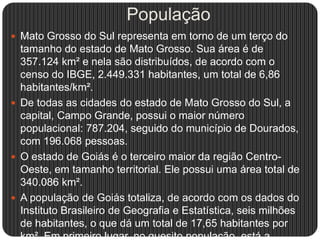 População
 Mato Grosso do Sul representa em torno de um terço do
tamanho do estado de Mato Grosso. Sua área é de
357.124 km² e nela são distribuídos, de acordo com o
censo do IBGE, 2.449.331 habitantes, um total de 6,86
habitantes/km².
 De todas as cidades do estado de Mato Grosso do Sul, a
capital, Campo Grande, possui o maior número
populacional: 787.204, seguido do município de Dourados,
com 196.068 pessoas.
 O estado de Goiás é o terceiro maior da região Centro-
Oeste, em tamanho territorial. Ele possui uma área total de
340.086 km².
 A população de Goiás totaliza, de acordo com os dados do
Instituto Brasileiro de Geografia e Estatística, seis milhões
de habitantes, o que dá um total de 17,65 habitantes por
km². Em primeiro lugar, no quesito população, está a
 