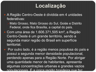 Localização
 A Região Centro-Oeste é dividida em 4 unidades
federativas:
Mato Grosso, Mato Grosso do Sul, Goiás e Distrito
Federal, onde fica Brasília, a capital do país.
 Com uma área de 1.606.371,505 km², a Região
Centro-Oeste é um grande território, sendo a
segunda maior região do Brasil em superfície
territorial.
 Por outro lado, é a região menos populosa do país e
possui a segunda menor densidade populacional,
perdendo apenas para a Região Norte. Por abrigar
uma quantidade menor de habitantes, apresenta
algumas concentrações urbanas e grandes vazios
populacionais. É a única região brasileira que faz
 