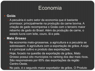 Economia
 Goiás
 A pecuária é outro setor da economia que é bastante
promissor, principalmente na produção da carne bovina. A
criação de gado recompensa o Goiás com o terceiro maior
rebanho de gado do Brasil. Além da produção de carne, o
estado lucra com leite, couro, lã e pele.
• Mato Grosso
 Na economia mato-grossense, a agricultura e a pecuária se
sobressaem. A agricultura com a exportação de grãos. A soja
é o principal cultivo e produto das exportações.
 Hoje, focado na questão da exportação de grãos, Mato
Grosso possui oito municípios no ranking dos dez mais ricos.
São responsáveis por 65% das exportações da região
Centro-Oeste.
 No país, é o segundo maior exportador de grãos. O Produto
 