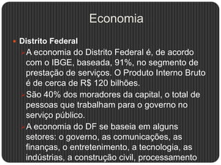 Economia
 Distrito Federal
A economia do Distrito Federal é, de acordo
com o IBGE, baseada, 91%, no segmento de
prestação de serviços. O Produto Interno Bruto
é de cerca de R$ 120 bilhões.
São 40% dos moradores da capital, o total de
pessoas que trabalham para o governo no
serviço público.
A economia do DF se baseia em alguns
setores: o governo, as comunicações, as
finanças, o entretenimento, a tecnologia, as
indústrias, a construção civil, processamento
 