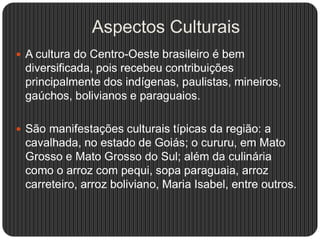 Aspectos Culturais
 A cultura do Centro-Oeste brasileiro é bem
diversificada, pois recebeu contribuições
principalmente dos indígenas, paulistas, mineiros,
gaúchos, bolivianos e paraguaios.
 São manifestações culturais típicas da região: a
cavalhada, no estado de Goiás; o cururu, em Mato
Grosso e Mato Grosso do Sul; além da culinária
como o arroz com pequi, sopa paraguaia, arroz
carreteiro, arroz boliviano, Maria Isabel, entre outros.
 