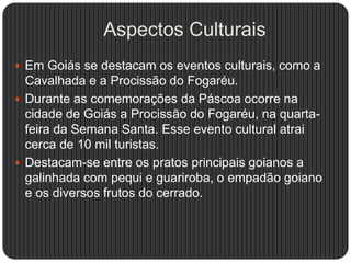 Aspectos Culturais
 Em Goiás se destacam os eventos culturais, como a
Cavalhada e a Procissão do Fogaréu.
 Durante as comemorações da Páscoa ocorre na
cidade de Goiás a Procissão do Fogaréu, na quarta-
feira da Semana Santa. Esse evento cultural atrai
cerca de 10 mil turistas.
 Destacam-se entre os pratos principais goianos a
galinhada com pequi e guariroba, o empadão goiano
e os diversos frutos do cerrado.
 