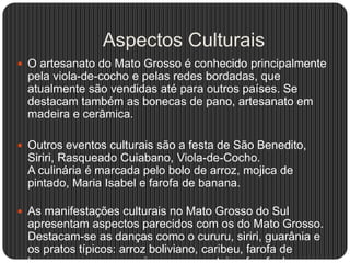 Aspectos Culturais
 O artesanato do Mato Grosso é conhecido principalmente
pela viola-de-cocho e pelas redes bordadas, que
atualmente são vendidas até para outros países. Se
destacam também as bonecas de pano, artesanato em
madeira e cerâmica.
 Outros eventos culturais são a festa de São Benedito,
Siriri, Rasqueado Cuiabano, Viola-de-Cocho.
A culinária é marcada pelo bolo de arroz, mojica de
pintado, Maria Isabel e farofa de banana.
 As manifestações culturais no Mato Grosso do Sul
apresentam aspectos parecidos com os do Mato Grosso.
Destacam-se as danças como o cururu, siriri, guarânia e
os pratos típicos: arroz boliviano, caribeu, farofa de
 