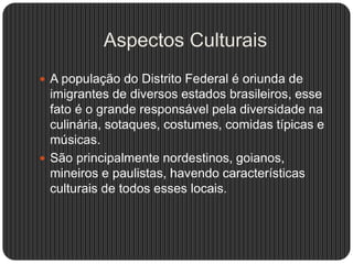 Aspectos Culturais
 A população do Distrito Federal é oriunda de
imigrantes de diversos estados brasileiros, esse
fato é o grande responsável pela diversidade na
culinária, sotaques, costumes, comidas típicas e
músicas.
 São principalmente nordestinos, goianos,
mineiros e paulistas, havendo características
culturais de todos esses locais.
 
