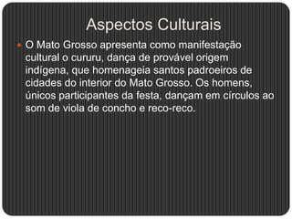 Aspectos Culturais
 O Mato Grosso apresenta como manifestação
cultural o cururu, dança de provável origem
indígena, que homenageia santos padroeiros de
cidades do interior do Mato Grosso. Os homens,
únicos participantes da festa, dançam em círculos ao
som de viola de concho e reco-reco.
 