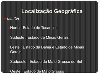 Localização Geográfica
 Limites
Norte : Estado de Tocantins
Sudeste : Estado de Minas Gerais
Leste : Estado da Bahia e Estado de Minas
Gerais
Sudoeste : Estado de Mato Grosso do Sul
Oeste : Estado de Mato Grosso
 