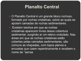 Planalto Central
 O Planalto Central é um grande bloco rochoso,
formado por rochas cristalinas, sobre as quais se
apoiam camadas de rochas sedimentares.
 Existem trechos em que as rochas
cristalinas aparecem livres dessa cobertura
sedimentar, surgindo aí um relevo ondulado. Nas
áreas em que as rochas cristalinas estão
cobertas pelas camadas sedimentares, são
comuns as chapadas, com topos planos e
encostas que caem repentinamente e recebem o
nome de ‘’serras
 