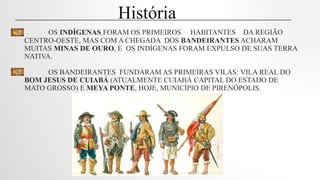 OS INDÍGENAS FORAM OS PRIMEIROS HABITANTES DA REGIÃO
CENTRO-OESTE, MAS COM A CHEGADA DOS BANDEIRANTES ACHARAM
MUITAS MINAS DE OURO, E OS INDÍGENAS FORAM EXPULSO DE SUAS TERRA
NATIVA.
OS BANDEIRANTES FUNDARAM AS PRIMEIRAS VILAS: VILA REAL DO
BOM JESUS DE CUIABÁ (ATUALMENTE CUIABÁ CAPITAL DO ESTADO DE
MATO GROSSO) E MEYA PONTE, HOJE, MUNICÍPIO DE PIRENÓPOLIS.
História
 