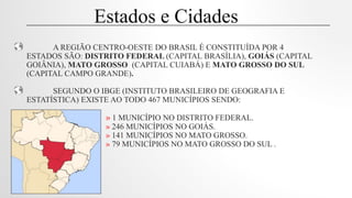 A REGIÃO CENTRO-OESTE DO BRASIL É CONSTITUÍDA POR 4
ESTADOS SÃO: DISTRITO FEDERAL (CAPITAL BRASÍLIA), GOIÁS (CAPITAL
GOIÂNIA), MATO GROSSO (CAPITAL CUIABÁ) E MATO GROSSO DO SUL
(CAPITAL CAMPO GRANDE).
SEGUNDO O IBGE (INSTITUTO BRASILEIRO DE GEOGRAFIA E
ESTATÍSTICA) EXISTE AO TODO 467 MUNICÍPIOS SENDO:
» 1 MUNICÍPIO NO DISTRITO FEDERAL.
» 246 MUNICÍPIOS NO GOIÁS.
» 141 MUNICÍPIOS NO MATO GROSSO.
» 79 MUNICÍPIOS NO MATO GROSSO DO SUL .
Estados e Cidades
 