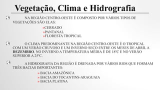 NA REGIÃO CENTRO-OESTE É COMPOSTO POR VÁRIOS TIPOS DE
VEGETAÇÕES SÃO ELAS:
»CERRADO
»PANTANAL
»FLORESTA TROPICAL
O CLIMA PREDOMINANTE NA REGIÃO CENTRO-OESTE É O TROPICAL
COM UM VERÃO CHUVOSO E UM INVERNO SECO ENTRE OS MESES DE ABRIL A
DEZEMBRO. NO INVERNO A TEMPERATURA MÉDIA É DE 18ºC E NO VERÃO
SUPERIOR A 25ºC.
A HIDROGRAFIA DA REGIÃO É DRENADA POR VÁRIOS RIOS QUE FORMAM
TRÊS BACIAS IMPORTANTES:
» BACIAAMAZÔNICA
» BACIA DO TOCANTINS-ARAGUAIA
» BACIA PLATINA
Vegetação, Clima e Hidrografia
 