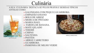 A SUA CULINÁRIA DESTACA-SE PELOS PRATOS E BEBIDAS TÍPICOS
ANTIGAS COMO:
» GALINHADA COM PEQUI E GUARIROBA
» EMPADÃO GOIANO
» BOLO DE ARROZ
» MOJICA DE PINTADO
» MARIA ISAEL
» FAROFA DE BANANA.
» MATE GELADO
» TERERÊ
» CHIPAS
» SALTENHA ARROZ CARRETEIRO
MATE GELADO » PASTÉIS
» ARROZ CARRETEIRO
» GUARIROBA
» PAMONHA DE MILHO VERDE
Culinária
 