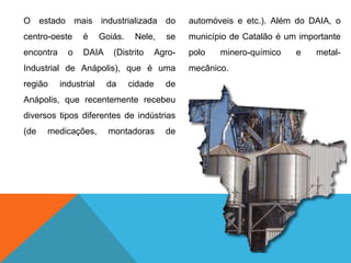 O estado mais industrializada do
centro-oeste é Goiás. Nele, se
encontra o DAIA (Distrito Agro-
Industrial de Anápolis), que é uma
região industrial da cidade de
Anápolis, que recentemente recebeu
diversos tipos diferentes de indústrias
(de medicações, montadoras de
automóveis e etc.). Além do DAIA, o
município de Catalão é um importante
polo minero-químico e metal-
mecânico.
 