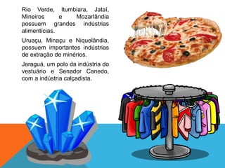 Rio Verde, Itumbiara, Jataí,
Mineiros e Mozarlândia
possuem grandes indústrias
alimentícias.
Uruaçu, Minaçu e Niquelândia,
possuem importantes indústrias
de extração de minérios.
Jaraguá, um polo da indústria do
vestuário e Senador Canedo,
com a indústria calçadista.
 