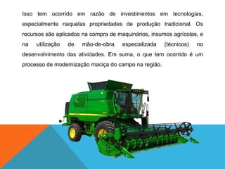 Isso tem ocorrido em razão de investimentos em tecnologias,
especialmente naquelas propriedades de produção tradicional. Os
recursos são aplicados na compra de maquinários, insumos agrícolas, e
na utilização de mão-de-obra especializada (técnicos) no
desenvolvimento das atividades. Em suma, o que tem ocorrido é um
processo de modernização maciça do campo na região.
 
