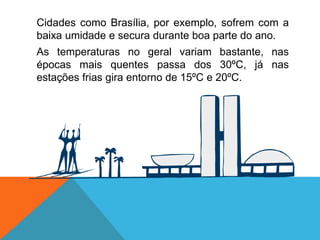 Cidades como Brasília, por exemplo, sofrem com a
baixa umidade e secura durante boa parte do ano.
As temperaturas no geral variam bastante, nas
épocas mais quentes passa dos 30ºC, já nas
estações frias gira entorno de 15ºC e 20ºC.
 