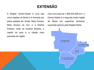 EXTENSÃO
A Região Centro-Oeste é uma das
cinco regiões do Brasil e é formada por
pelos estados de: Goiás, Mato Grosso,
Mato Grosso do Sul, e o Distrito
Federal, onde se localiza Brasília, a
capital do país e a cidade mais
populosa da região.
Com uma área de 1 606 403,506 km², o
Centro-Oeste é a segunda maior região
do Brasil em superfície territorial,
superada apenas pela Região Norte.
 