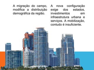 A migração do campo,
modifica a distribuição
demográfica da região.
A nova configuração
exige dos estados,
investimentos em
infraestrutura urbana e
serviços. A mobilização,
contudo é insuficiente.
 