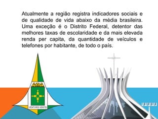 Atualmente a região registra indicadores sociais e
de qualidade de vida abaixo da média brasileira.
Uma exceção é o Distrito Federal, detentor das
melhores taxas de escolaridade e da mais elevada
renda per capita, da quantidade de veículos e
telefones por habitante, de todo o país.
 