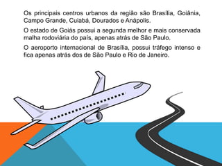 Os principais centros urbanos da região são Brasília, Goiânia,
Campo Grande, Cuiabá, Dourados e Anápolis.
O estado de Goiás possui a segunda melhor e mais conservada
malha rodoviária do país, apenas atrás de São Paulo.
O aeroporto internacional de Brasília, possui tráfego intenso e
fica apenas atrás dos de São Paulo e Rio de Janeiro.
 