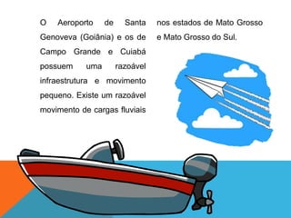 O Aeroporto de Santa
Genoveva (Goiânia) e os de
Campo Grande e Cuiabá
possuem uma razoável
infraestrutura e movimento
pequeno. Existe um razoável
movimento de cargas fluviais
nos estados de Mato Grosso
e Mato Grosso do Sul.
 