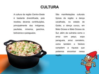 A cultura da região Centro-Oeste
é bastante diversificada, pois
recebeu deveras contribuições,
principalmente dos indígenas,
paulistas, mineiros, gaúchos,
bolivianos e paraguaios.
São manifestações culturais
típicas da região: a dança
cavalhada, no estado de
Goiás; a dança cururu, em
Mato Grosso e Mato Grosso do
Sul; além da culinária como o
arroz com pequi, sopa
paraguaia, arroz carreteiro,
como também o folclore
compõem a riqueza que
podemos encontrar nessa
região.
CULTURA
 