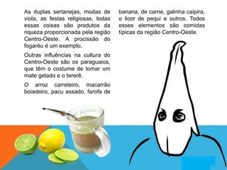 As duplas sertanejas, modas de
viola, as festas religiosas, todas
essas coisas são produtos da
riqueza proporcionada pela região
Centro-Oeste. A procissão do
fogaréu é um exemplo.
Outras influências na cultura do
Centro-Oeste são os paraguaios,
que têm o costume de tomar um
mate gelado e o tererê.
O arroz carreteiro, macarrão
boiadeiro, pacu assado, farofa de
banana, de carne, galinha caipira,
o licor de pequi e outros. Todos
esses elementos são comidas
típicas da região Centro-Oeste.
 