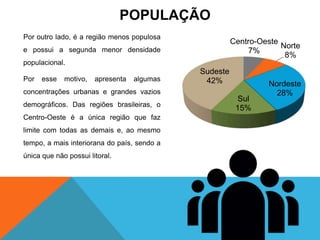 Por outro lado, é a região menos populosa
e possui a segunda menor densidade
populacional.
Por esse motivo, apresenta algumas
concentrações urbanas e grandes vazios
demográficos. Das regiões brasileiras, o
Centro-Oeste é a única região que faz
limite com todas as demais e, ao mesmo
tempo, a mais interiorana do país, sendo a
única que não possui litoral.
Centro-Oeste
7%
Norte
8%
Nordeste
28%
Sul
15%
Sudeste
42%
POPULAÇÃO
 