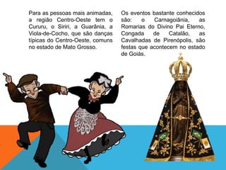 Para as pessoas mais animadas,
a região Centro-Oeste tem o
Cururu, o Siriri, a Guarânia, a
Viola-de-Cocho, que são danças
típicas do Centro-Oeste, comuns
no estado de Mato Grosso.
Os eventos bastante conhecidos
são: o Carnagoiânia, as
Romarias do Divino Pai Eterno,
Congada de Catalão, as
Cavalhadas de Pirenópolis, são
festas que acontecem no estado
de Goiás.
 