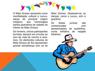 O Mato Grosso apresenta como
manifestação cultural o cururu,
dança de provável origem
indígena, que homenageia
santos padroeiros de cidades do
interior do Mato Grosso.
Os homens, únicos participantes
da festa, dançam em círculos ao
som de viola de concho e reco-
reco. Os elementos culturais do
Mato Grosso do Sul apresentam
grande semelhança com os do
Mato Grosso. Destacam-se as
danças, como o cururu, siriri e
guarânia.
As festas juninas são
comemoradas com
apresentações de quadrilhas,
numa tentativa de resgate
folclórico.
 