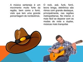 A música sertaneja é um
movimento muito forte da
região, bem como o forró,
visto que tem uma grande
porcentagem de nordestinos.
O rock, axé, funk, forró,
tecno brega, eletrônica são
ritmos com grande destaque,
principalmente, nas regiões
metropolitanas. No interior, é
mais fácil se deparar com as
modas de viola e duplas,
músicas mais tranquilas
 