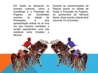 Em Goiás se destacam os
eventos culturais, como a
Cavalhada e a Procissão do
Fogaréu. As Cavalhadas
ocorrem na cidade de
Pirenópolis, é uma
apresentação teatral ao ar livre
em que homens montados a
cavalo representam uma luta
medieval entre Cristãos e
Mouros.
Durante as comemorações da
Páscoa ocorre na cidade de
Goiás a Procissão do Fogaréu,
na quarta-feira da Semana
Santa. Esse evento cultural atrai
cerca de 10 mil turistas.
 
