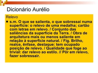 Dicionário Aurélio Relevo s.m. O que se salienta, o que sobressai numa superfície: o relevo de uma medalha; cartão com letras em relevo. / Conjunto das saliências da superfície da Terra. / Obra de arquitetura mais ou menos saliente em relação à superfície natural. / Fig. Brilho, realce, ênfase, destaque: tem ocupado posição de relevo. / Qualidade que foge ao trivial: dar relevo ao estilo. // Pôr em relevo, fazer sobressair. 