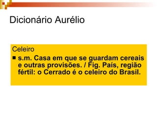 Dicionário Aurélio Celeiro s.m. Casa em que se guardam cereais e outras provisões. / Fig. País, região fértil: o Cerrado é o celeiro do Brasil. 