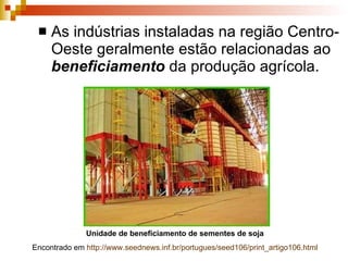 As indústrias instaladas na região Centro-Oeste geralmente estão relacionadas ao  beneficiamento  da produção agrícola. Unidade de beneficiamento de sementes de soja  Encontrado em  http://www.seednews.inf.br/portugues/seed106/print_artigo106.html   
