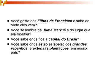 Você gosta dos  Filhos de Francisco  e sabe de onde eles vêm? Você se lembra da  Juma Marruá  e do lugar que ela morava? Você sabe onde fica a  capital do Brasil ? Você sabe onde estão estabelecidos  grandes rebanhos   e  extensas   plantações  em nosso país? 