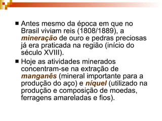 Antes mesmo da época em que no Brasil viviam reis (1808/1889), a  mineração  de ouro e pedras preciosas já era praticada na região (início do século XVIII).  Hoje as atividades minerados concentram-se na extração de  manganês  (mineral importante para a produção do aço) e  níquel  (utilizado na produção e composição de moedas, ferragens amareladas e fios). 