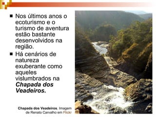 Nos últimos anos o ecoturismo e o turismo de aventura estão bastante desenvolvidos na região. Há cenários de natureza exuberante como aqueles vislumbrados na  Chapada dos Veadeiros. Chapada dos Veadeiros . Imagem de Renato Carvalho em  Flickr 