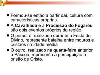 Formou-se então a partir daí, cultura com características próprias.  A  Cavalhada  e a  Procissão do Fogaréu  são dois eventos próprios da região. O primeiro, realizado durante a Festa do Divino, representa batalha entre mouros e cristãos na idade média O outro, realizado na quarta-feira anterior à Páscoa, representa a perseguição e prisão de Cristo.  