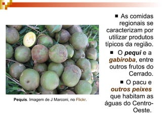 As comidas regionais se caracterizam por utilizar produtos típicos da região. O  pequi  e a  gabiroba , entre outros frutos do Cerrado. O pacu e  outros peixes  que habitam as águas do Centro-Oeste.  Pequis . Imagem de J Marconi, no  Flickr . 