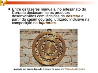 Entre os fazeres manuais, no artesanato do Cerrado destacam-se os produtos desenvolvidos com técnicas de  cestaria  a partir do capim dourado, utilizado inclusive na composição de  bijuterias . Mandala em capim dourado . Imagem de Vchoi em  Wikimedia   Commons 