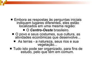 Embora as respostas às perguntas iniciais indiquem lugares diferentes, eles estão localizados em uma mesma região:  O  Centro-Oeste  brasileiro. O povo e seus costumes, sua cultura, as atividades econômicas que desenvolve... As terras - a natureza, seus rios e sua vegetação...  Tudo isto pode ser organizado, para fins de estudo, pelo que têm em comum.  