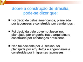 Sobre a construção de Brasília, pode-se dizer que: Foi decidida pelos americanos, planejada por japoneses e construída por candangos . Foi decidida pelo governo Juscelino, planejada por engenheiros e arquitetos e construída por candangos brasileiros. Não foi decidida por Juscelino, foi planejada por arquitetos e engenheiros e construída por imigrantes japoneses.  