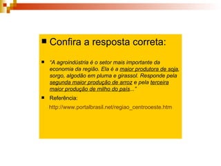 Confira a resposta correta: “ A agroindústria é o setor mais importante da economia da região. Ela é a  maior produtora de soja , sorgo, algodão em pluma e girassol. Responde pela  segunda maior produção de arroz  e pela  terceira maior produção de milho do país ...”  Referência: http://www.portalbrasil.net/regiao_centrooeste.htm   