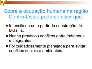 Sobre a ocupação humana na região Centro-Oeste pode-se dizer que: Intensificou-se a partir da construção de Brasília. Nunca provocou conflitos entre indígenas e imigrantes Foi cuidadosamente planejada para evitar conflitos sociais e ambientais. 