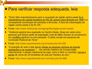 Para verificar resposta adequada, leia: Para verificar resposta adequada, leia: “ Outro fator importantíssimo para a ocupação da região centro-oeste  foi a transferência da capital brasileira do Rio de Janeiro para Brasília   em 1960  e a conseqüente construção de estradas e ferrovias. A taxa de urbanização da região centro-oeste é de 81,3%.”  Fonte:  http://www.infoescola.com/geografia/regiao-centro-oeste/   “ Violência agrária teve explosão no Centro-Oeste. Duas em cada cinco pessoas que fazem parte da população rural do Mato Grosso se envolveram em  conflitos  agrários no ano passado. O dado consta em pesquisa da Comissão Pastoral da Terra .” Fonte:  http://www.reporterbrasil.org.br/exibe.php?id=258   “ A poluição do solo e das águas  obriga as pessoas vizinhas às grande plantações a se mudarem .”... “De acordo relatório da Conservação Internacional, o plantio tradicional da soja, como é feito no Cerrado,  causa a perda  de cerca de 25 toneladas de solo por hectare ao ano.”   Fonte:  http://www.reporterbrasil.com.br/exibe.php?id=688   