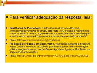 Para verificar adequação da resposta, leia: Cavalhadas de Pirenópolis . “ Reconhecida como uma das mais significativas cavalhadas do Brasil,  esta festa  virou símbolo e modelo para outras cidades. A pompa, a garbosidade e a seriedade desta manifestação envolve toda a população que espera ansiosamente por este momento”. Fonte:  http://www.pirenopolis.tur.br/cavalhadas   Procissão do Fogaréu em Goiás Velho.  “A procissão  encena  a prisão de Jesus Cristo e tem início às 0:00 da quarta-feira santa, com a iluminação pública apagada e ao som de tambores, à porta da Igreja da Boa Morte, na praça principal da cidade”.  Fonte:  http://pt.wikipedia.org/wiki/Prociss%C3%A3o_do_Fogar%C3%A9u   