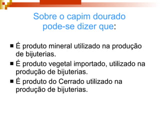 Sobre o capim dourado pode-se dizer que : É produto mineral utilizado na produção de bijuterias. É produto vegetal importado, utilizado na produção de bijuterias.  É produto do Cerrado utilizado na produção de bijuterias. 