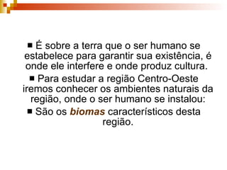 É sobre a terra que o ser humano se estabelece para garantir sua existência, é onde ele interfere e onde produz cultura.  Para estudar a região Centro-Oeste iremos conhecer os ambientes naturais da região, onde o ser humano se instalou: São os  biomas  característicos desta região. 